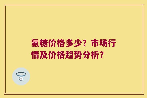 氨糖价格多少?市场行情及价格趋势分析? 氨糖价格多少?市场行情及价格趋势分析?