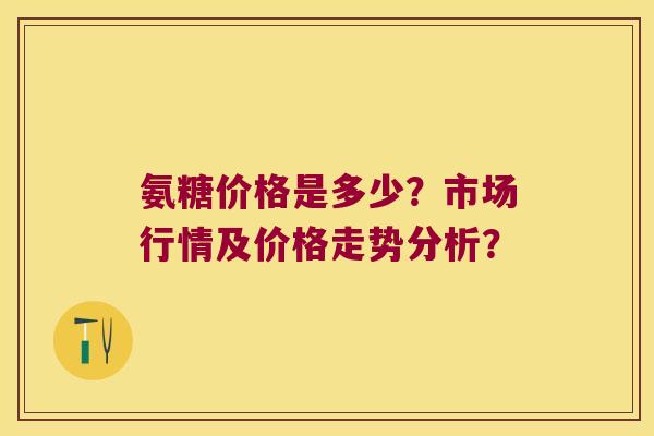 氨糖价格是多少?市场行情及价格走势分析? 氨糖价格是多少?市场行情及价格走势分析?