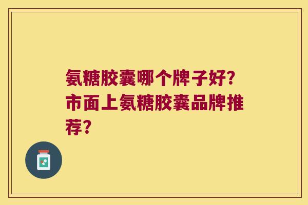 氨糖胶囊哪个牌子好?市面上氨糖胶囊品牌推荐? 氨糖胶囊哪个牌子好?市面上氨糖胶囊品牌推荐?