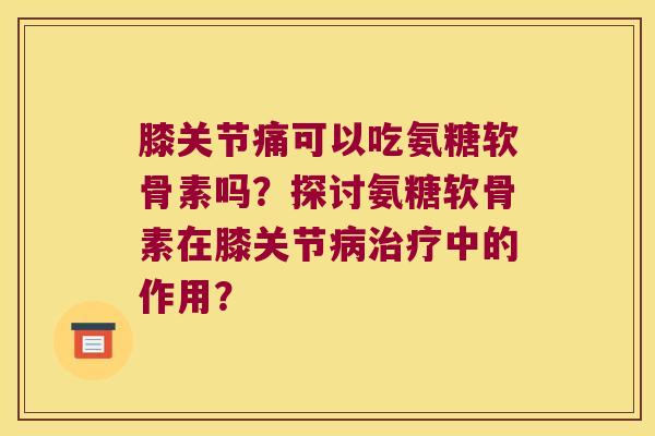 膝关节痛可以吃氨糖软骨素吗?探讨氨糖软骨素在膝关节中的作用? 膝关节痛可以吃氨糖软骨素吗?探讨氨糖软骨素在膝关节中的作用?