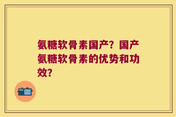 氨糖软骨素国产?国产氨糖软骨素的优势和功效? 氨糖软骨素国产?国产氨糖软骨素的优势和功效?