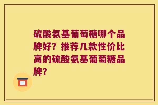 硫酸氨基葡萄糖哪个品牌好?推荐几款性价比高的硫酸氨基葡萄糖品牌? 硫酸氨基葡萄糖哪个品牌好?推荐几款性价比高的硫酸氨基葡萄糖品牌?