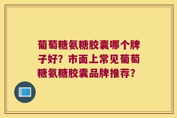 葡萄糖氨糖胶囊哪个牌子好?市面上常见葡萄糖氨糖胶囊品牌推荐? 葡萄糖氨糖胶囊哪个牌子好?市面上常见葡萄糖氨糖胶囊品牌推荐?