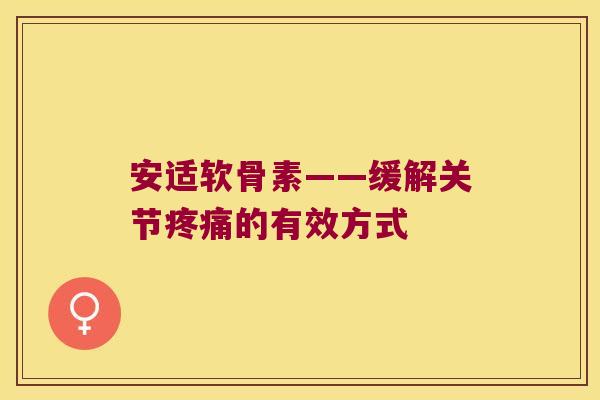安适软骨素——缓解关节的有效方式 安适软骨素——缓解关节的有效方式
