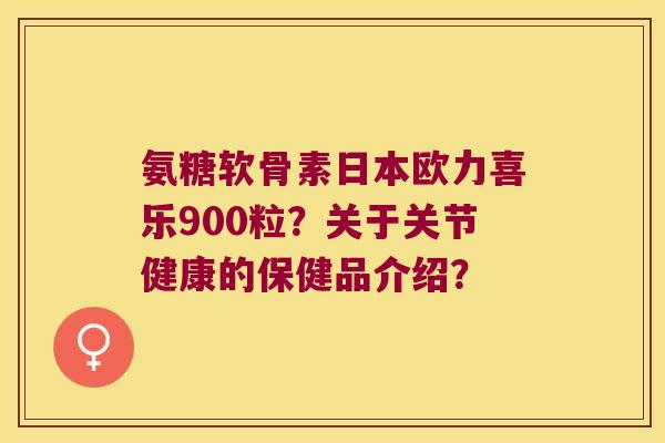 氨糖软骨素日本欧力喜乐900粒?关于关节健康的保健品介绍? 氨糖软骨素日本欧力喜乐900粒?关于关节健康的保健品介绍?