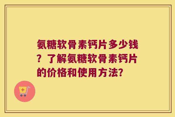 氨糖软骨素钙片多少钱？了解氨糖软骨素钙片的价格和使用方法？