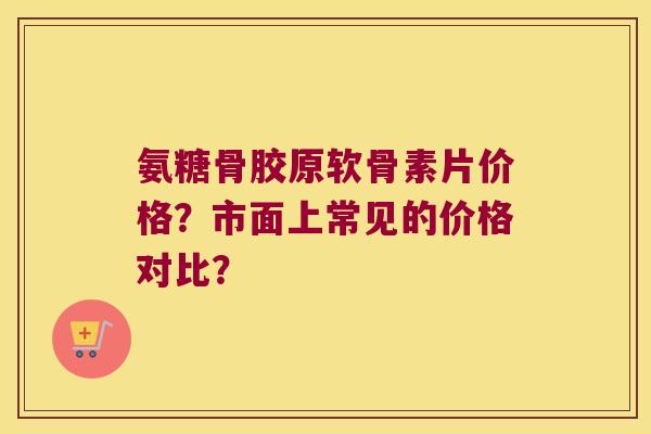 氨糖骨胶原软骨素片价格?市面上常见的价格对比? 氨糖骨胶原软骨素片价格?市面上常见的价格对比?