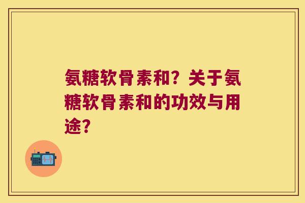 氨糖软骨素和?关于氨糖软骨素和的功效与用途? 氨糖软骨素和?关于氨糖软骨素和的功效与用途?