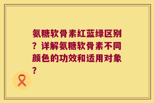 氨糖软骨素红蓝绿区别？详解氨糖软骨素不同颜色的功效和适用对象？