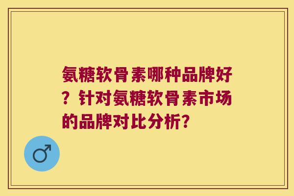 氨糖软骨素哪种品牌好?针对氨糖软骨素市场的品牌对比分析? 氨糖软骨素哪种品牌好?针对氨糖软骨素市场的品牌对比分析?