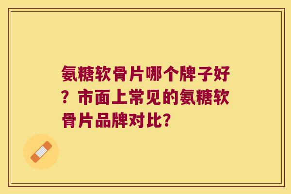 氨糖软骨片哪个牌子好？市面上常见的氨糖软骨片品牌对比？
