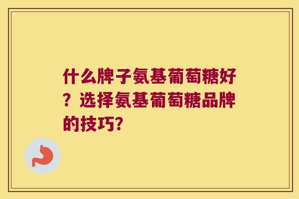 什么牌子氨基葡萄糖好？选择氨基葡萄糖品牌的技巧？