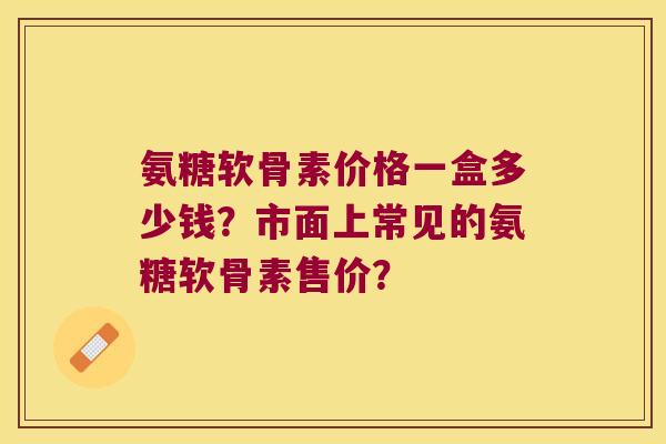 氨糖软骨素价格一盒多少钱?市面上常见的氨糖软骨素售价? 氨糖软骨素价格一盒多少钱?市面上常见的氨糖软骨素售价?