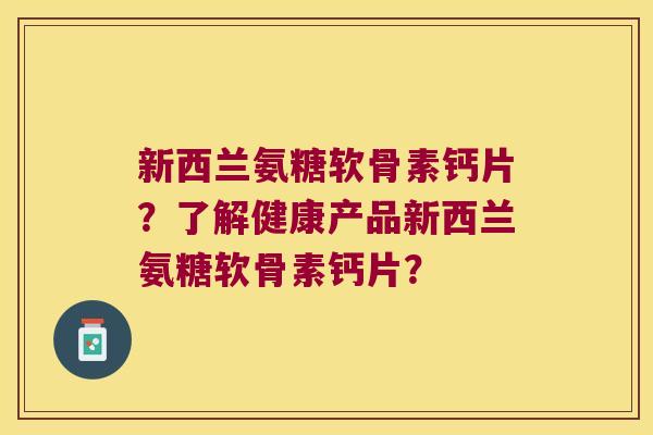 新西兰氨糖软骨素钙片？了解健康产品新西兰氨糖软骨素钙片？