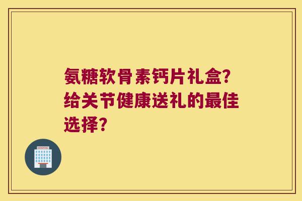 氨糖软骨素钙片礼盒？给关节健康送礼的佳选择？