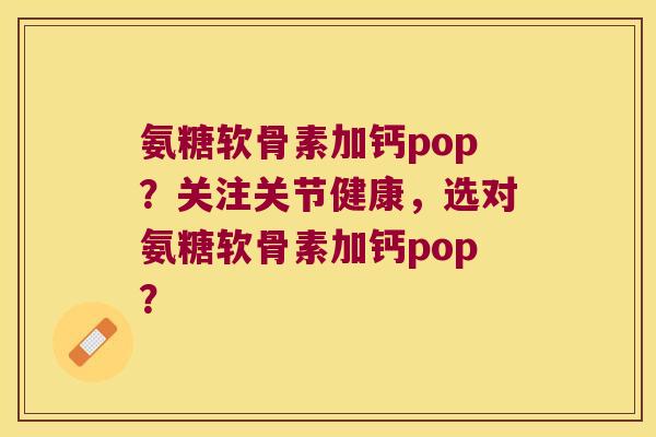 氨糖软骨素加钙pop?关注关节健康,选对氨糖软骨素加钙pop? 氨糖软骨素加钙pop?关注关节健康,选对氨糖软骨素加钙pop?