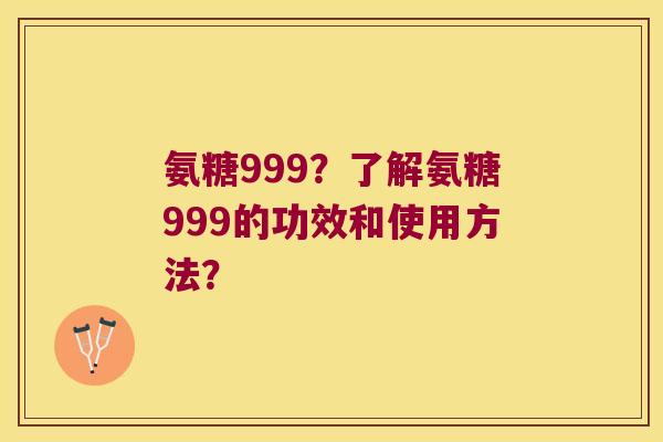 氨糖999?了解氨糖999的功效和使用方法? 氨糖999?了解氨糖999的功效和使用方法?