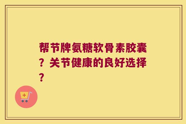 帮节牌氨糖软骨素胶囊?关节健康的良好选择? 帮节牌氨糖软骨素胶囊?关节健康的良好选择?