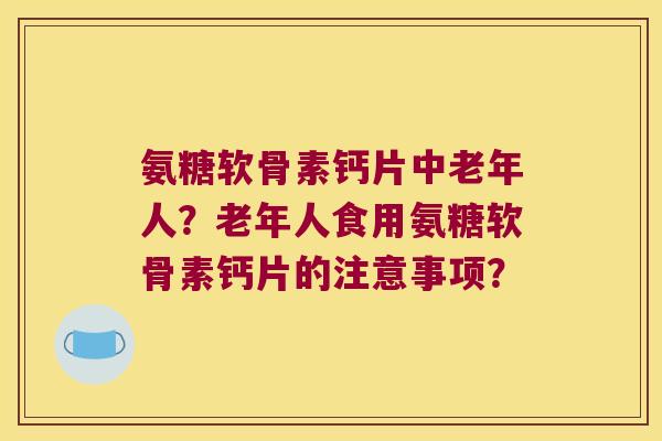 氨糖软骨素钙片中老年人?老年人食用氨糖软骨素钙片的注意事项? 氨糖软骨素钙片中老年人?老年人食用氨糖软骨素钙片的注意事项?