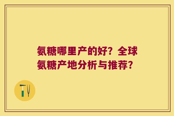 氨糖哪里产的好？全球氨糖产地分析与推荐？