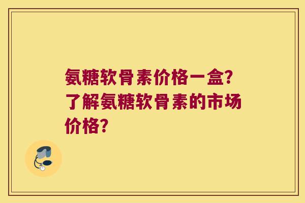 氨糖软骨素价格一盒?了解氨糖软骨素的市场价格? 氨糖软骨素价格一盒?了解氨糖软骨素的市场价格?