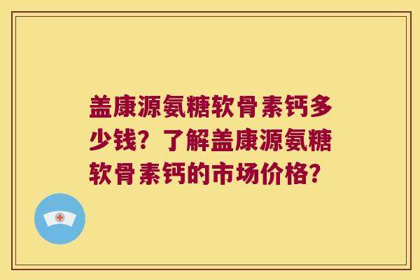 盖康源氨糖软骨素钙多少钱?了解盖康源氨糖软骨素钙的市场价格? 盖康源氨糖软骨素钙多少钱?了解盖康源氨糖软骨素钙的市场价格?