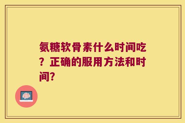 氨糖软骨素什么时间吃?正确的服用方法和时间? 氨糖软骨素什么时间吃?正确的服用方法和时间?