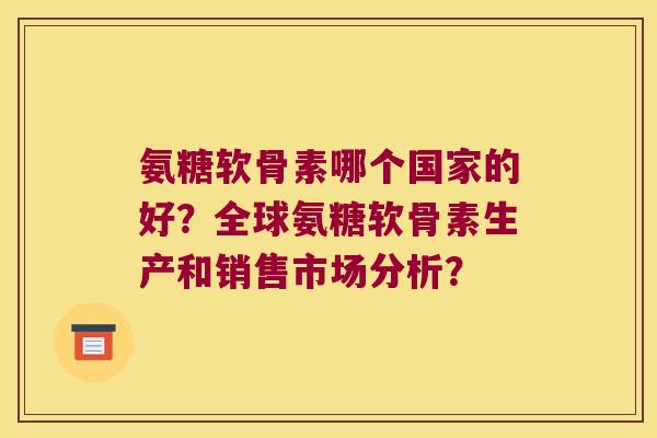 氨糖软骨素哪个国家的好？全球氨糖软骨素生产和销售市场分析？