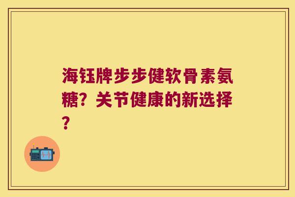 海钰牌步步健软骨素氨糖?关节健康的新选择? 海钰牌步步健软骨素氨糖?关节健康的新选择?
