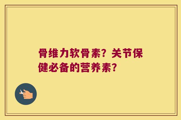 骨维力软骨素?关节保健必备的营养素? 骨维力软骨素?关节保健必备的营养素?