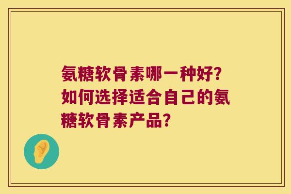 氨糖软骨素哪一种好?如何选择适合自己的氨糖软骨素产品? 氨糖软骨素哪一种好?如何选择适合自己的氨糖软骨素产品?