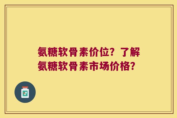 氨糖软骨素价位？了解氨糖软骨素市场价格？