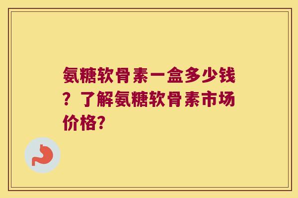 氨糖软骨素一盒多少钱？了解氨糖软骨素市场价格？