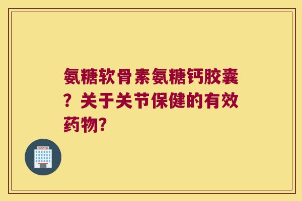 氨糖软骨素氨糖钙胶囊?关于关节保健的有效? 氨糖软骨素氨糖钙胶囊?关于关节保健的有效?