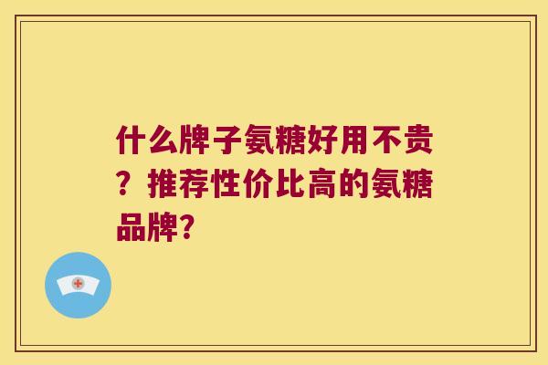 什么牌子氨糖好用不贵?推荐性价比高的氨糖品牌? 什么牌子氨糖好用不贵?推荐性价比高的氨糖品牌?