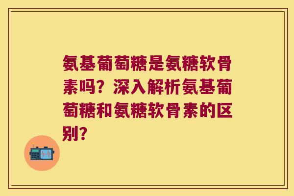 氨基葡萄糖是氨糖软骨素吗？深入解析氨基葡萄糖和氨糖软骨素的区别？
