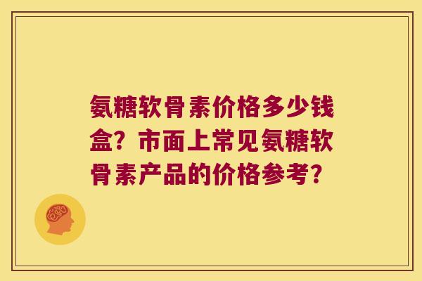 氨糖软骨素价格多少钱盒？市面上常见氨糖软骨素产品的价格参考？