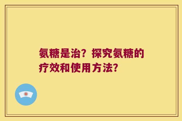 氨糖是?探究氨糖的疗效和使用方法? 氨糖是?探究氨糖的疗效和使用方法?