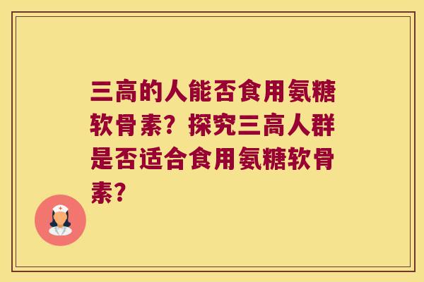 的人能否食用氨糖软骨素?探究人群是否适合食用氨糖软骨素? 的人能否食用氨糖软骨素?探究人群是否适合食用氨糖软骨素?