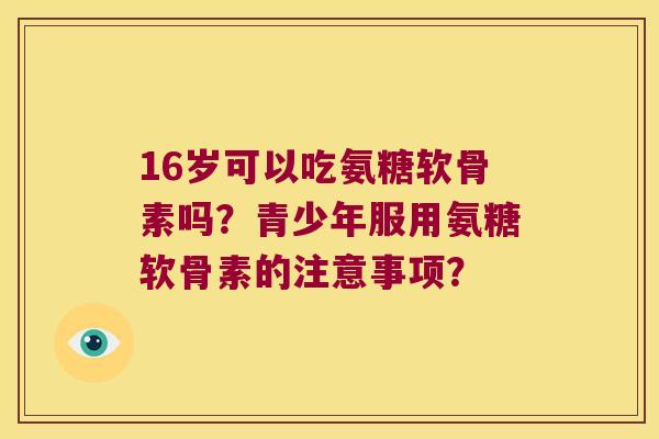 16岁可以吃氨糖软骨素吗?青少年服用氨糖软骨素的注意事项? 16岁可以吃氨糖软骨素吗?青少年服用氨糖软骨素的注意事项?