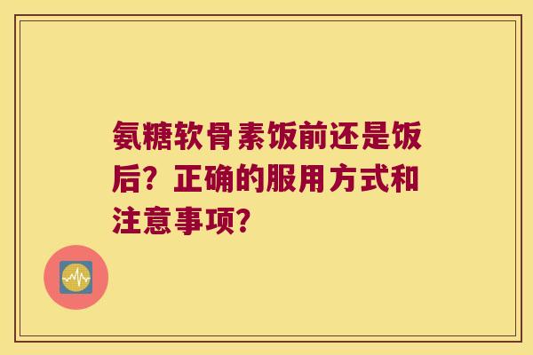 氨糖软骨素饭前还是饭后?正确的服用方式和注意事项? 氨糖软骨素饭前还是饭后?正确的服用方式和注意事项?