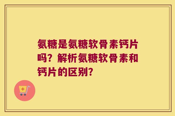 氨糖是氨糖软骨素钙片吗？解析氨糖软骨素和钙片的区别？