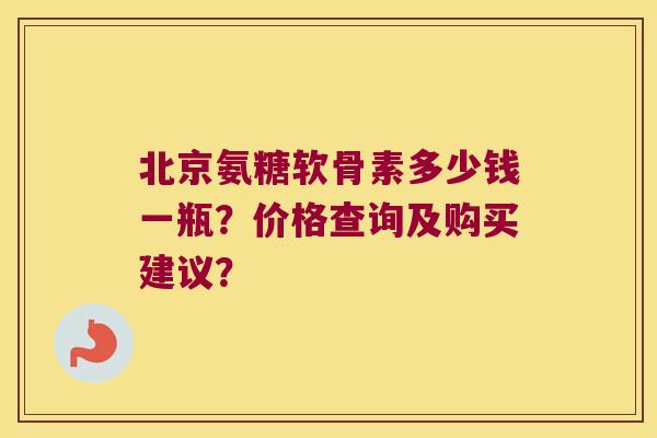 北京氨糖软骨素多少钱一瓶？价格查询及购买建议？