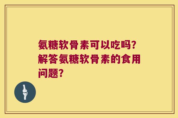 氨糖软骨素可以吃吗?解答氨糖软骨素的食用问题? 氨糖软骨素可以吃吗?解答氨糖软骨素的食用问题?