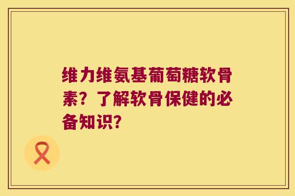 维力维氨基葡萄糖软骨素?了解软骨保健的必备知识? 维力维氨基葡萄糖软骨素?了解软骨保健的必备知识?