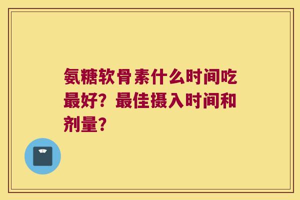 氨糖软骨素什么时间吃好?佳摄入时间和剂量? 氨糖软骨素什么时间吃好?佳摄入时间和剂量?