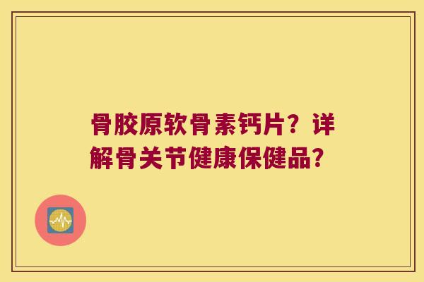 骨胶原软骨素钙片？详解骨关节健康保健品？