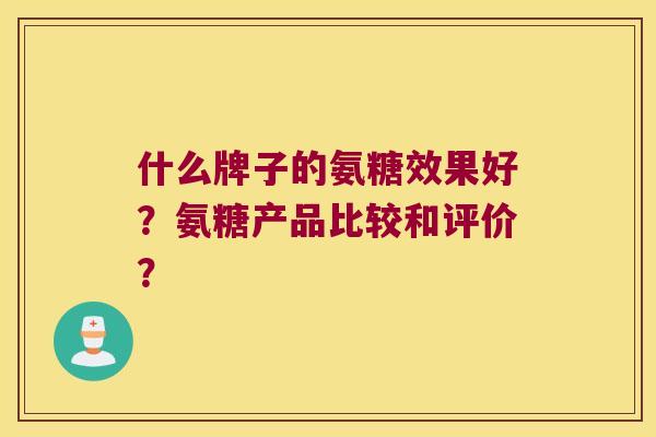 什么牌子的氨糖效果好?氨糖产品比较和评价? 什么牌子的氨糖效果好?氨糖产品比较和评价?