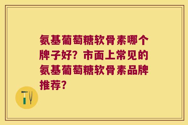 氨基葡萄糖软骨素哪个牌子好？市面上常见的氨基葡萄糖软骨素品牌推荐？