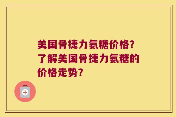 美国骨捷力氨糖价格？了解美国骨捷力氨糖的价格走势？